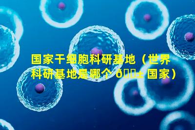 国家干细胞科研基地（世界科研基地是哪个 🐱 国家）